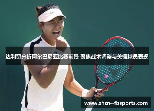 达利奇分析阿尔巴尼亚比赛前景 聚焦战术调整与关键球员表现 达利奇分析阿尔巴尼亚比赛前景 聚焦战术调整与关键球员表现